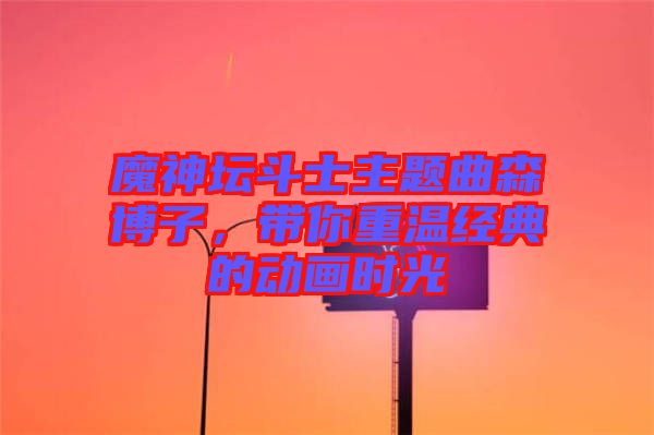 魔神壇斗士主題曲森博子，帶你重溫經(jīng)典的動畫時(shí)光