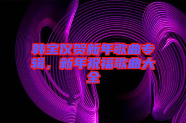 韓寶儀賀新年歌曲專輯，新年祝福歌曲大全