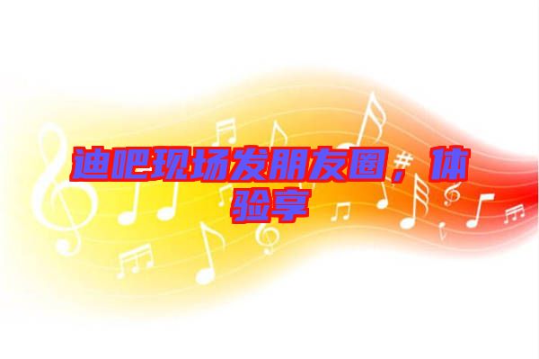 迪吧現(xiàn)場發(fā)朋友圈，體驗享