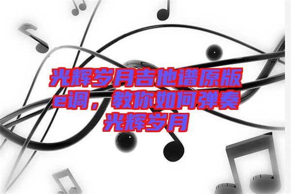 光輝歲月吉他譜原版e調(diào)，教你如何彈奏光輝歲月