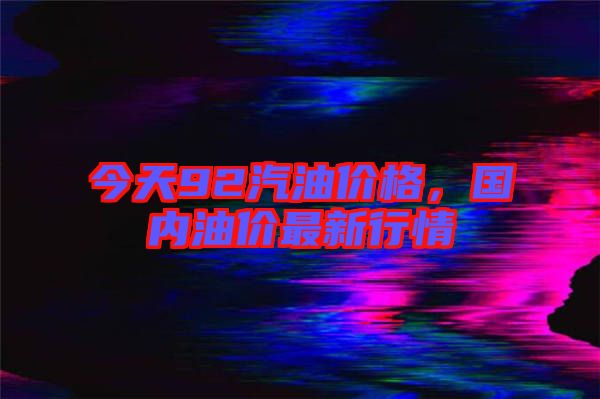 今天92汽油價(jià)格，國內(nèi)油價(jià)最新行情