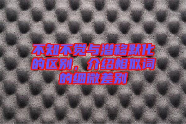 不知不覺與潛移默化的區(qū)別，介紹相似詞的細微差別