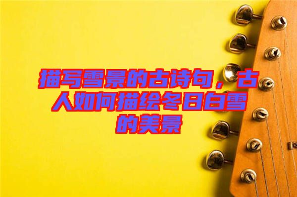描寫雪景的古詩句，古人如何描繪冬日白雪的美景