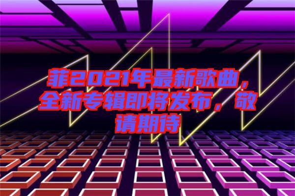 菲2021年最新歌曲，全新專輯即將發(fā)布，敬請期待