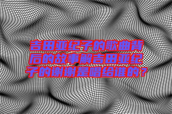吉田亞紀(jì)子的歌曲背后的故事解吉田亞紀(jì)子的謝謝是唱給誰(shuí)的？
