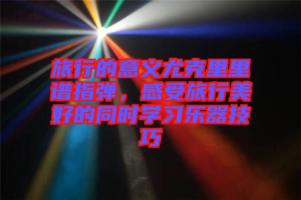 旅行的意義尤克里里譜指彈，感受旅行美好的同時學習樂器技巧