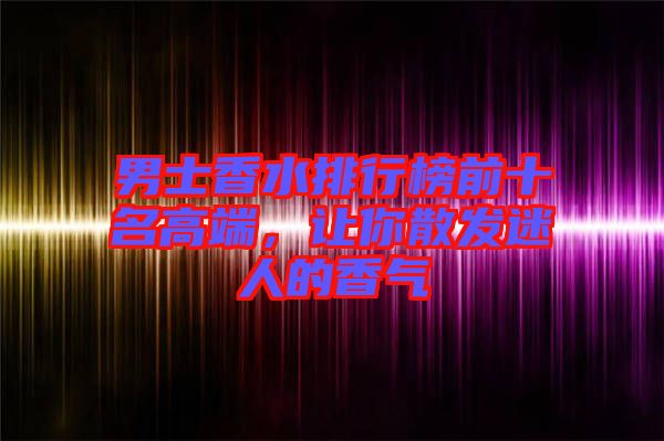 男士香水排行榜前十名高端，讓你散發(fā)迷人的香氣