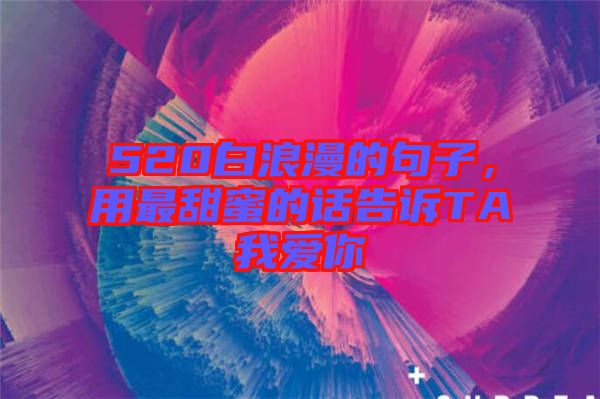 520白浪漫的句子，用最甜蜜的話告訴TA我愛你
