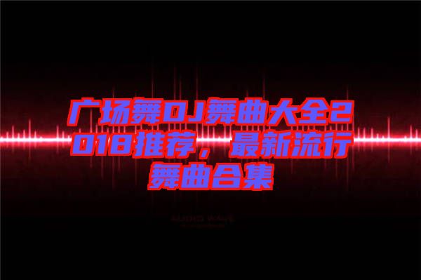 廣場(chǎng)舞DJ舞曲大全2018推薦，最新流行舞曲合集