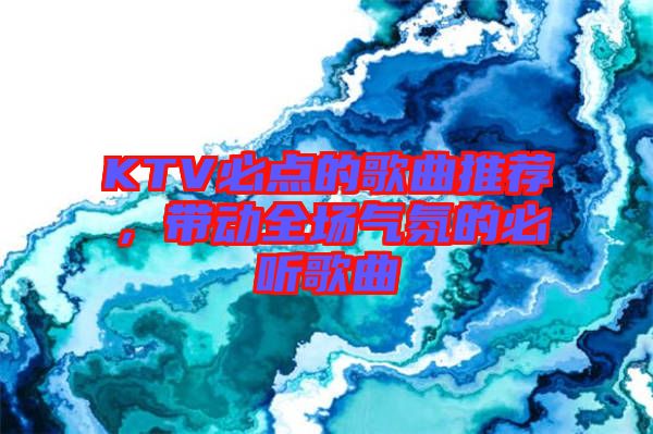KTV必點(diǎn)的歌曲推薦，帶動全場氣氛的必聽歌曲