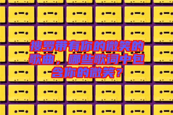 搜羅帶有你的微笑的歌曲，哪些歌詞中包含你的微笑？
