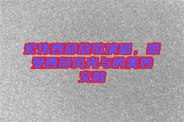 宏偉西部放歌演唱，感受西部風(fēng)光與的美妙交融