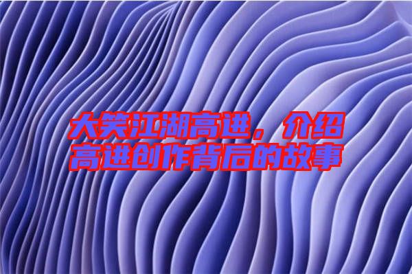 大笑江湖高進，介紹高進創(chuàng)作背后的故事