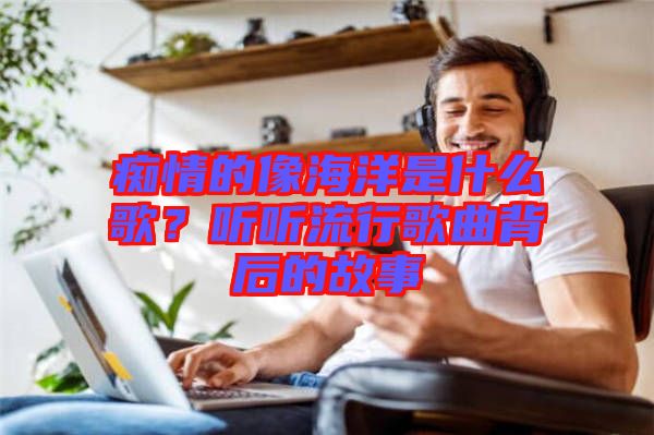 癡情的像海洋是什么歌？聽聽流行歌曲背后的故事