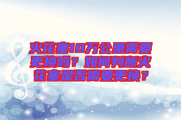 火花塞10萬公里需要更換嗎？如何判斷火花塞是否需要更換？