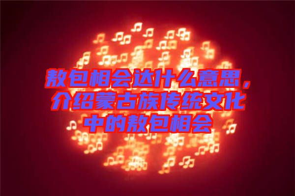 敖包相會達什么意思，介紹蒙古族傳統(tǒng)文化中的敖包相會
