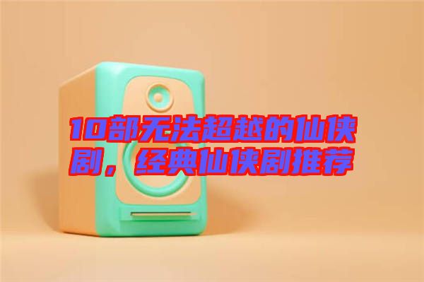 10部無法超越的仙俠劇，經(jīng)典仙俠劇推薦