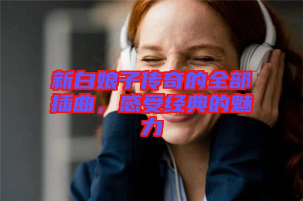 新白娘子傳奇的全部插曲，感受經(jīng)典的魅力