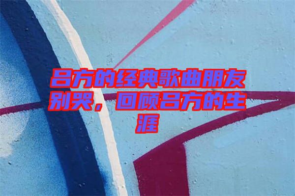 呂方的經(jīng)典歌曲朋友別哭，回顧呂方的生涯