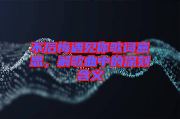 不后悔遇見你歌詞意思，解歌曲中的深刻含義