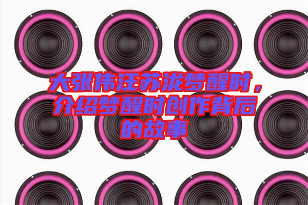 大張偉汪蘇瀧夢醒時(shí)，介紹夢醒時(shí)創(chuàng)作背后的故事