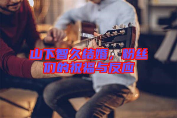 山下智久結婚，粉絲們的祝福與反應