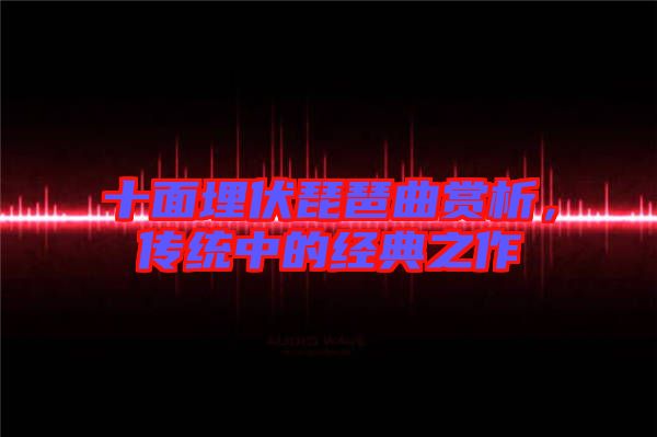 十面埋伏琵琶曲賞析，傳統(tǒng)中的經(jīng)典之作