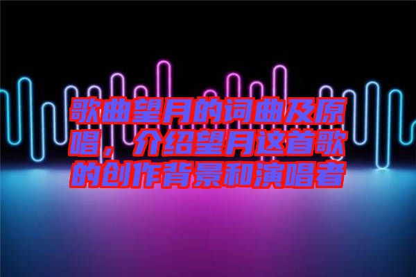 歌曲望月的詞曲及原唱，介紹望月這首歌的創(chuàng)作背景和演唱者