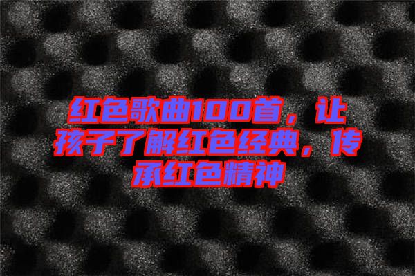紅色歌曲100首，讓孩子了解紅色經(jīng)典，傳承紅色精神