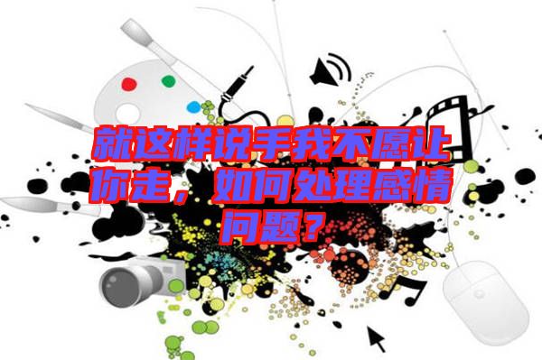 就這樣說手我不愿讓你走，如何處理感情問題？