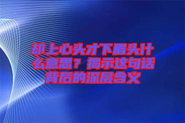 卻上心頭才下眉頭什么意思？揭示這句話背后的深層含義