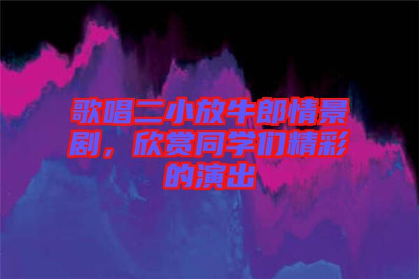 歌唱二小放牛郎情景劇，欣賞同學(xué)們精彩的演出