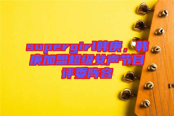 supergirl韓庚，韓庚加盟超級女聲節(jié)目評委陣容