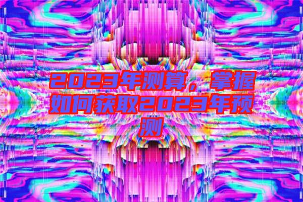 2023年測(cè)算，掌握如何獲取2023年預(yù)測(cè)