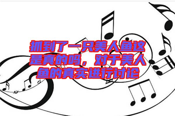 抓到了一只美人魚這是真的嗎，對于美人魚的真實進行討論
