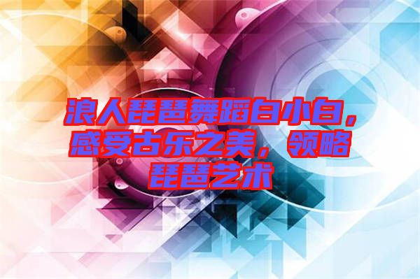 浪人琵琶舞蹈白小白，感受古樂之美，領(lǐng)略琵琶藝術(shù)