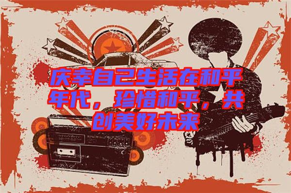 慶幸自己生活在和平年代，珍惜和平，共創(chuàng)美好未來