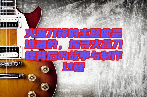 火藍(lán)刀鋒的主題曲是誰(shuí)唱的，探尋火藍(lán)刀鋒背后的故事與制作過(guò)程