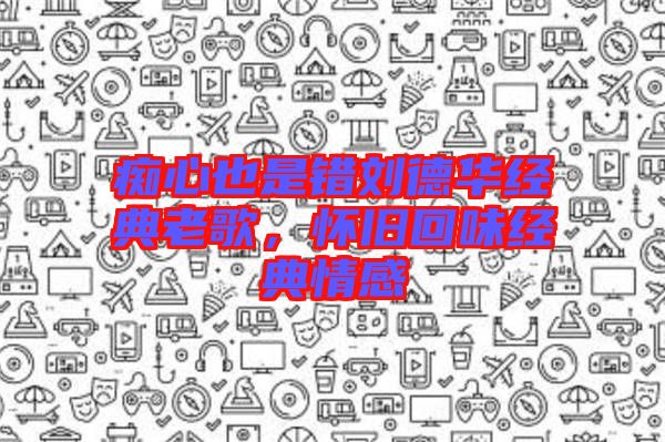 癡心也是錯劉德華經(jīng)典老歌，懷舊回味經(jīng)典情感