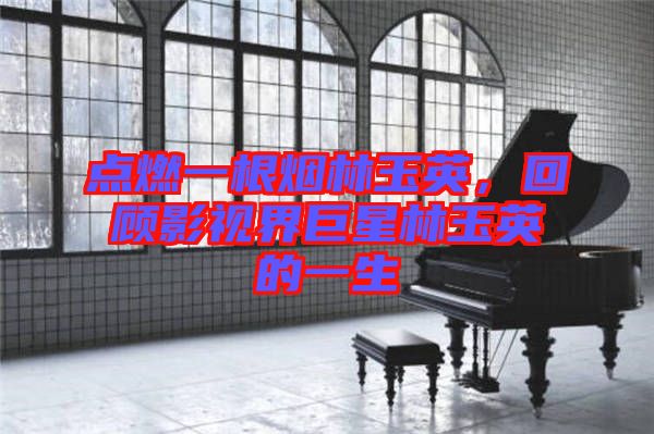 點(diǎn)燃一根煙林玉英，回顧影視界巨星林玉英的一生