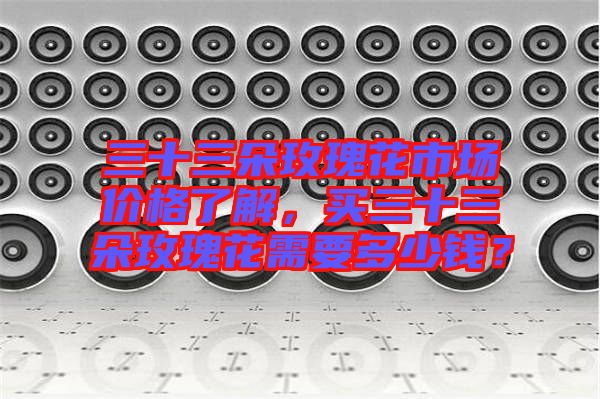 三十三朵玫瑰花市場(chǎng)價(jià)格了解，買三十三朵玫瑰花需要多少錢？