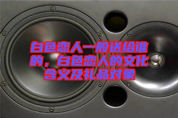 白色戀人一般送給誰的，白色戀人的文化含義及禮品對(duì)象