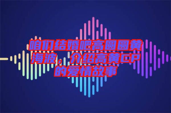 咱們結(jié)婚吧高圓圓黃海波，介紹高黃CP的愛情故事
