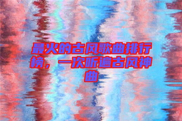 最火的古風(fēng)歌曲排行榜，一次聽遍古風(fēng)神曲