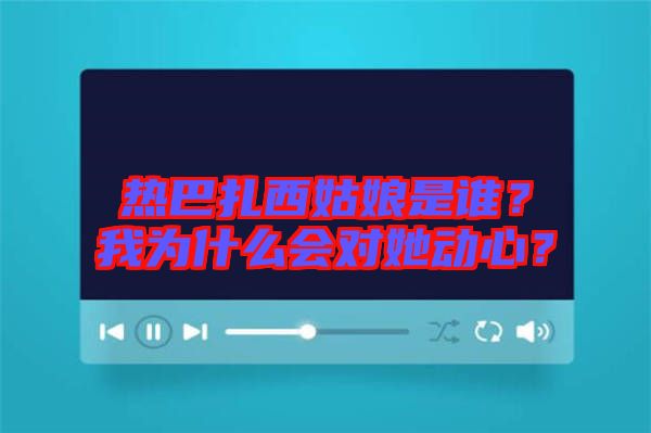 熱巴扎西姑娘是誰？我為什么會(huì)對(duì)她動(dòng)心？