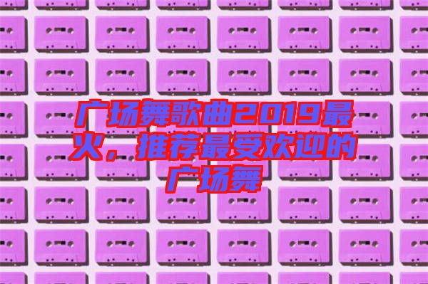 廣場舞歌曲2019最火，推薦最受歡迎的廣場舞