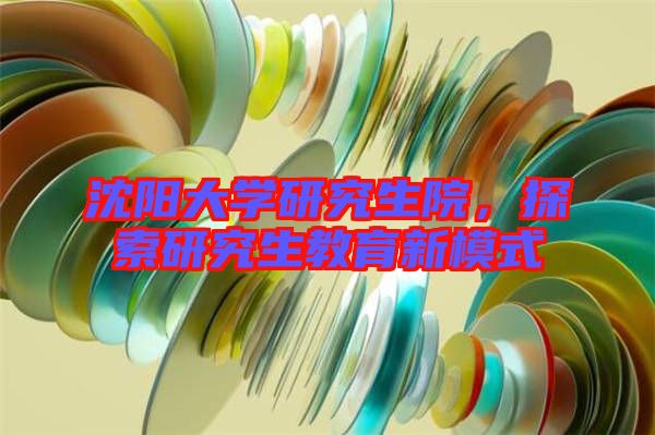 沈陽大學研究生院，探索研究生教育新模式