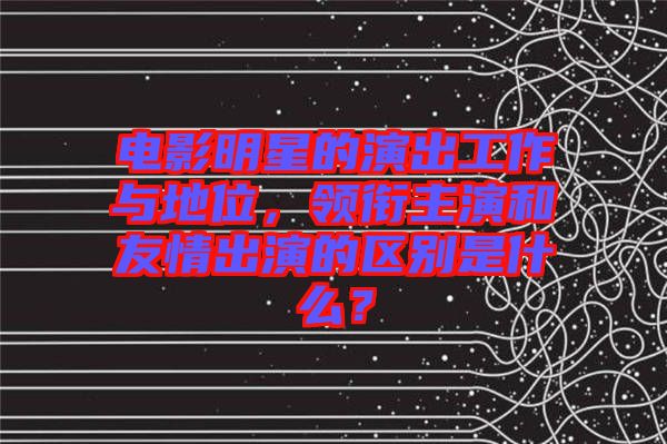 電影明星的演出工作與地位，領銜主演和友情出演的區(qū)別是什么？
