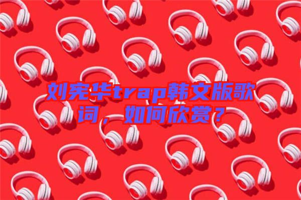 劉憲華trap韓文版歌詞，如何欣賞？