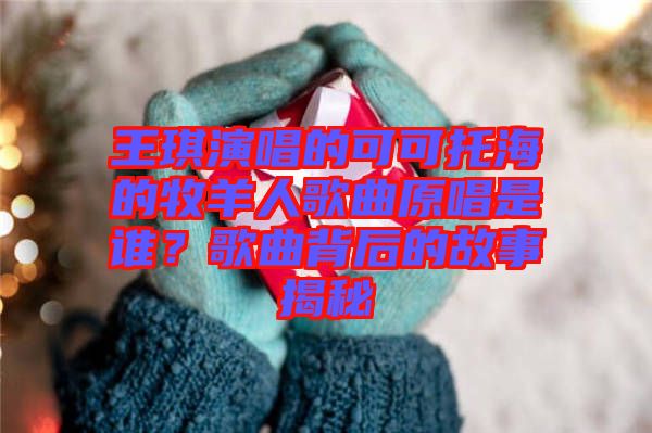 王琪演唱的可可托海的牧羊人歌曲原唱是誰(shuí)？歌曲背后的故事揭秘